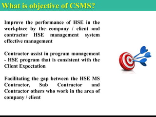 What is objective of CSMS?
Improve the performance of HSE in the
workplace by the company / client and
contractor HSE management system
effective management
Contractor assist in program management
- HSE program that is consistent with the
Client Expectation
Facilitating the gap between the HSE MS
Contractor, Sub Contractor and
Contractor others who work in the area of
company / client
 