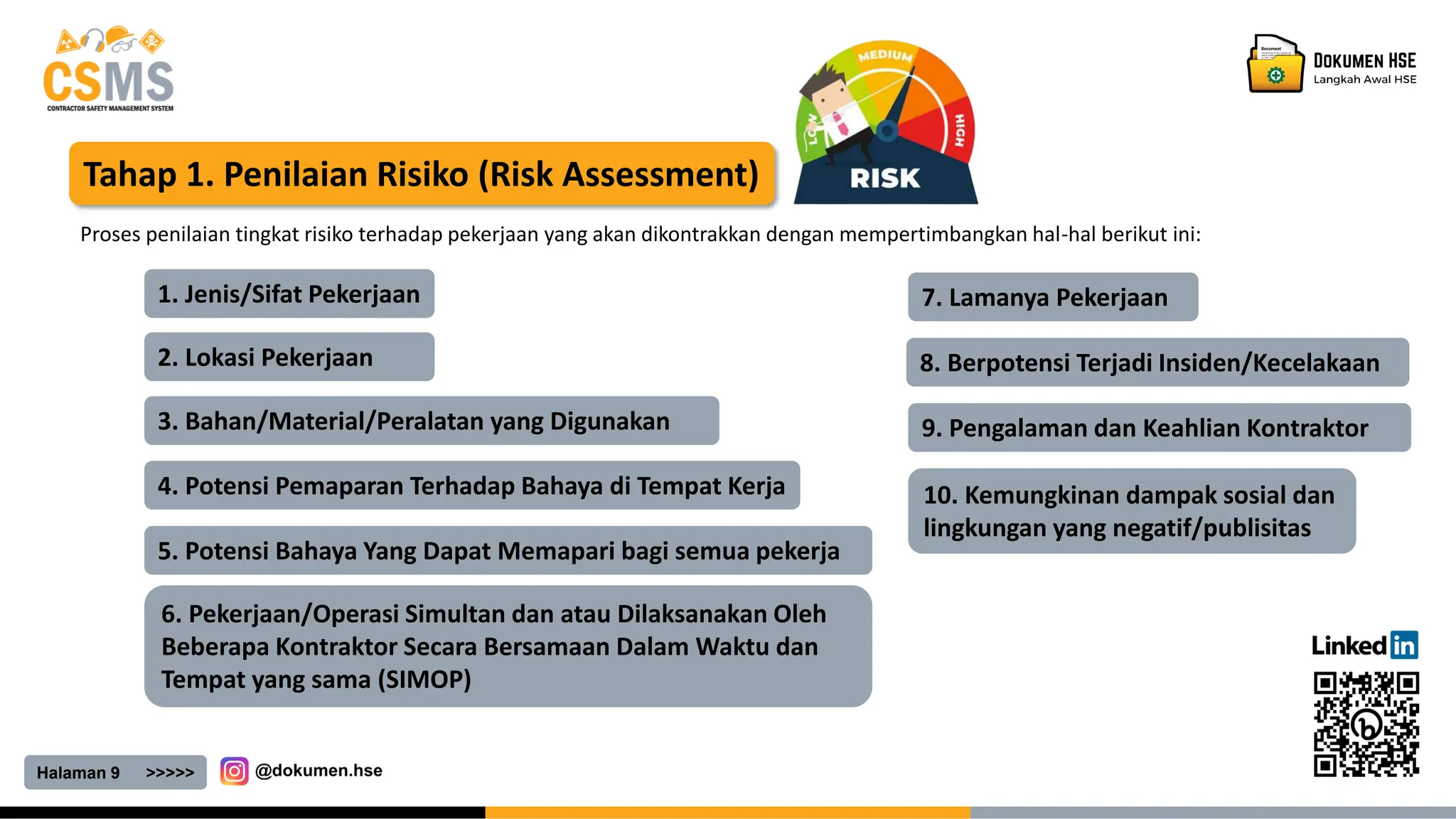 10. Kemungkinan dampak sosial dan
lingkungan yang negatif/publisitas
Halaman 9 >>>>>
Tahap 1. Penilaian Risiko (Risk Assessment)
Proses penilaian tingkat risiko terhadap pekerjaan yang akan dikontrakkan dengan mempertimbangkan hal-hal berikut ini:
1. Jenis/Sifat Pekerjaan
2. Lokasi Pekerjaan
3. Bahan/Material/Peralatan yang Digunakan
4. Potensi Pemaparan Terhadap Bahaya di Tempat Kerja
5. Potensi Bahaya Yang Dapat Memapari bagi semua pekerja
6. Pekerjaan/Operasi Simultan dan atau Dilaksanakan Oleh
Beberapa Kontraktor Secara Bersamaan Dalam Waktu dan
Tempat yang sama (SIMOP)
7. Lamanya Pekerjaan
8. Berpotensi Terjadi Insiden/Kecelakaan
9. Pengalaman dan Keahlian Kontraktor
 
