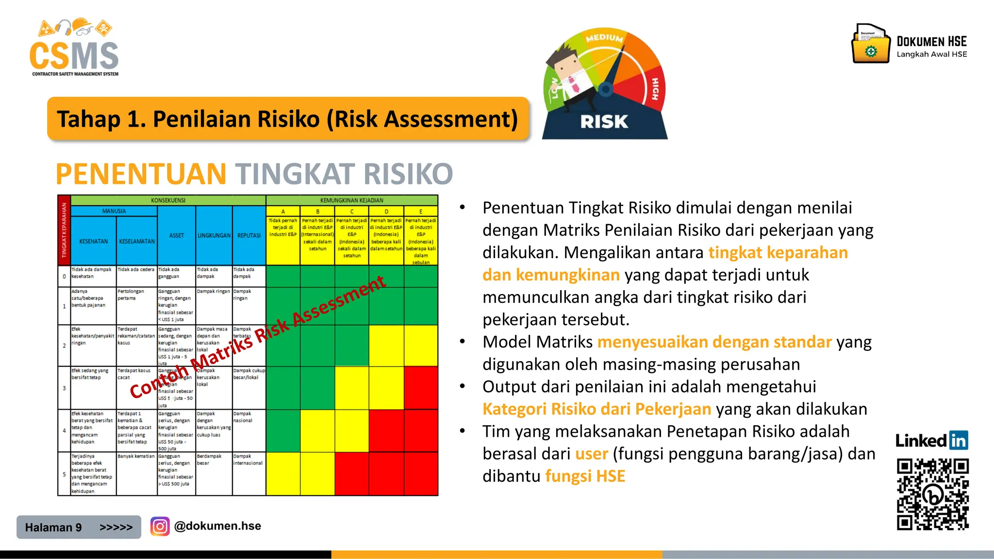 Halaman 9 >>>>>
Tahap 1. Penilaian Risiko (Risk Assessment)
PENENTUAN TINGKAT RISIKO
• Penentuan Tingkat Risiko dimulai dengan menilai
dengan Matriks Penilaian Risiko dari pekerjaan yang
dilakukan. Mengalikan antara tingkat keparahan
dan kemungkinan yang dapat terjadi untuk
memunculkan angka dari tingkat risiko dari
pekerjaan tersebut.
• Model Matriks menyesuaikan dengan standar yang
digunakan oleh masing-masing perusahan
• Output dari penilaian ini adalah mengetahui
Kategori Risiko dari Pekerjaan yang akan dilakukan
• Tim yang melaksanakan Penetapan Risiko adalah
berasal dari user (fungsi pengguna barang/jasa) dan
dibantu fungsi HSE
 