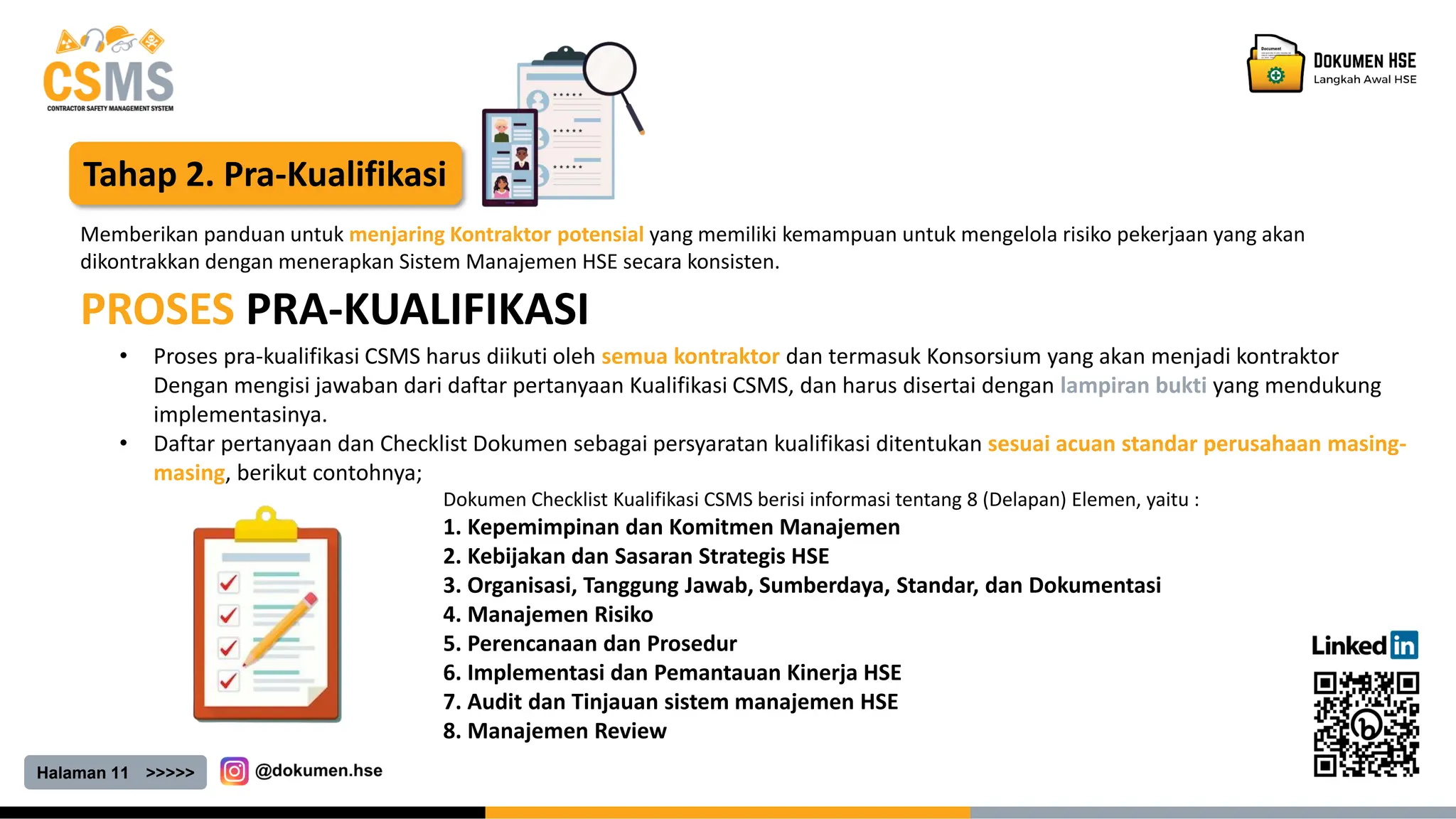 Halaman 11 >>>>>
Tahap 2. Pra-Kualifikasi
PROSES PRA-KUALIFIKASI
Memberikan panduan untuk menjaring Kontraktor potensial yang memiliki kemampuan untuk mengelola risiko pekerjaan yang akan
dikontrakkan dengan menerapkan Sistem Manajemen HSE secara konsisten.
• Proses pra-kualifikasi CSMS harus diikuti oleh semua kontraktor dan termasuk Konsorsium yang akan menjadi kontraktor
Dengan mengisi jawaban dari daftar pertanyaan Kualifikasi CSMS, dan harus disertai dengan lampiran bukti yang mendukung
implementasinya.
• Daftar pertanyaan dan Checklist Dokumen sebagai persyaratan kualifikasi ditentukan sesuai acuan standar perusahaan masing-
masing, berikut contohnya;
Dokumen Checklist Kualifikasi CSMS berisi informasi tentang 8 (Delapan) Elemen, yaitu :
1. Kepemimpinan dan Komitmen Manajemen
2. Kebijakan dan Sasaran Strategis HSE
3. Organisasi, Tanggung Jawab, Sumberdaya, Standar, dan Dokumentasi
4. Manajemen Risiko
5. Perencanaan dan Prosedur
6. Implementasi dan Pemantauan Kinerja HSE
7. Audit dan Tinjauan sistem manajemen HSE
8. Manajemen Review
 