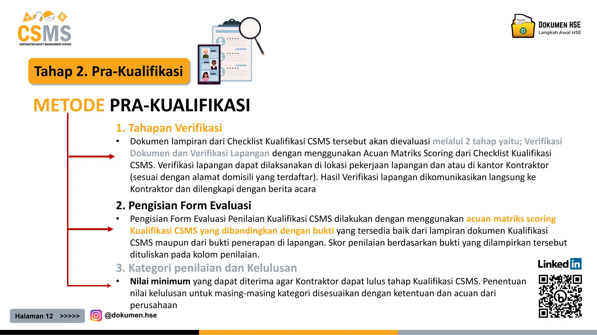 Halaman 12 >>>>>
Tahap 2. Pra-Kualifikasi
METODE PRA-KUALIFIKASI
1. Tahapan Verifikasi
• Dokumen lampiran dari Checklist Kualifikasi CSMS tersebut akan dievaluasi melalui 2 tahap yaitu; Verifikasi
Dokumen dan Verifikasi Lapangan dengan menggunakan Acuan Matriks Scoring dari Checklist Kualifikasi
CSMS. Verifikasi lapangan dapat dilaksanakan di lokasi pekerjaan lapangan dan atau di kantor Kontraktor
(sesuai dengan alamat domisili yang terdaftar). Hasil Verifikasi lapangan dikomunikasikan langsung ke
Kontraktor dan dilengkapi dengan berita acara
2. Pengisian Form Evaluasi
• Pengisian Form Evaluasi Penilaian Kualifikasi CSMS dilakukan dengan menggunakan acuan matriks scoring
Kualifikasi CSMS yang dibandingkan dengan bukti yang tersedia baik dari lampiran dokumen Kualifikasi
CSMS maupun dari bukti penerapan di lapangan. Skor penilaian berdasarkan bukti yang dilampirkan tersebut
dituliskan pada kolom penilaian.
3. Kategori penilaian dan Kelulusan
• Nilai minimum yang dapat diterima agar Kontraktor dapat lulus tahap Kualifikasi CSMS. Penentuan
nilai kelulusan untuk masing-masing kategori disesuaikan dengan ketentuan dan acuan dari
perusahaan
 
