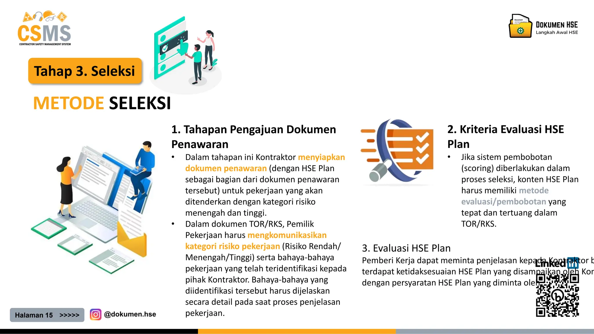 Halaman 15 >>>>>
Tahap 3. Seleksi
METODE SELEKSI
1. Tahapan Pengajuan Dokumen
Penawaran
• Dalam tahapan ini Kontraktor menyiapkan
dokumen penawaran (dengan HSE Plan
sebagai bagian dari dokumen penawaran
tersebut) untuk pekerjaan yang akan
ditenderkan dengan kategori risiko
menengah dan tinggi.
• Dalam dokumen TOR/RKS, Pemilik
Pekerjaan harus mengkomunikasikan
kategori risiko pekerjaan (Risiko Rendah/
Menengah/Tinggi) serta bahaya-bahaya
pekerjaan yang telah teridentifikasi kepada
pihak Kontraktor. Bahaya-bahaya yang
diidentifikasi tersebut harus dijelaskan
secara detail pada saat proses penjelasan
pekerjaan.
2. Kriteria Evaluasi HSE
Plan
• Jika sistem pembobotan
(scoring) diberlakukan dalam
proses seleksi, konten HSE Plan
harus memiliki metode
evaluasi/pembobotan yang
tepat dan tertuang dalam
TOR/RKS.
3. Evaluasi HSE Plan
Pemberi Kerja dapat meminta penjelasan kepada Kontraktor b
terdapat ketidaksesuaian HSE Plan yang disampaikan oleh Kon
dengan persyaratan HSE Plan yang diminta oleh
 