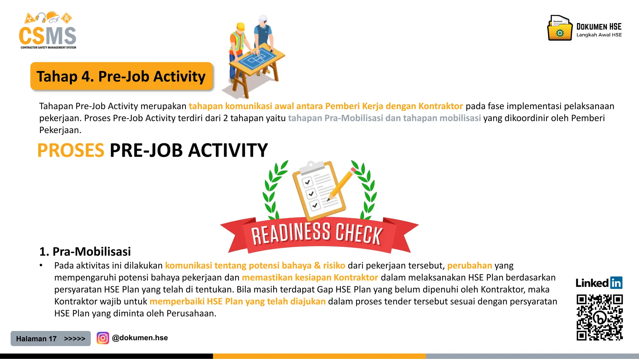 Halaman 17 >>>>>
Tahap 4. Pre-Job Activity
PROSES PRE-JOB ACTIVITY
Tahapan Pre-Job Activity merupakan tahapan komunikasi awal antara Pemberi Kerja dengan Kontraktor pada fase implementasi pelaksanaan
pekerjaan. Proses Pre-Job Activity terdiri dari 2 tahapan yaitu tahapan Pra-Mobilisasi dan tahapan mobilisasi yang dikoordinir oleh Pemberi
Pekerjaan.
1. Pra-Mobilisasi
• Pada aktivitas ini dilakukan komunikasi tentang potensi bahaya & risiko dari pekerjaan tersebut, perubahan yang
mempengaruhi potensi bahaya pekerjaan dan memastikan kesiapan Kontraktor dalam melaksanakan HSE Plan berdasarkan
persyaratan HSE Plan yang telah di tentukan. Bila masih terdapat Gap HSE Plan yang belum dipenuhi oleh Kontraktor, maka
Kontraktor wajib untuk memperbaiki HSE Plan yang telah diajukan dalam proses tender tersebut sesuai dengan persyaratan
HSE Plan yang diminta oleh Perusahaan.
 