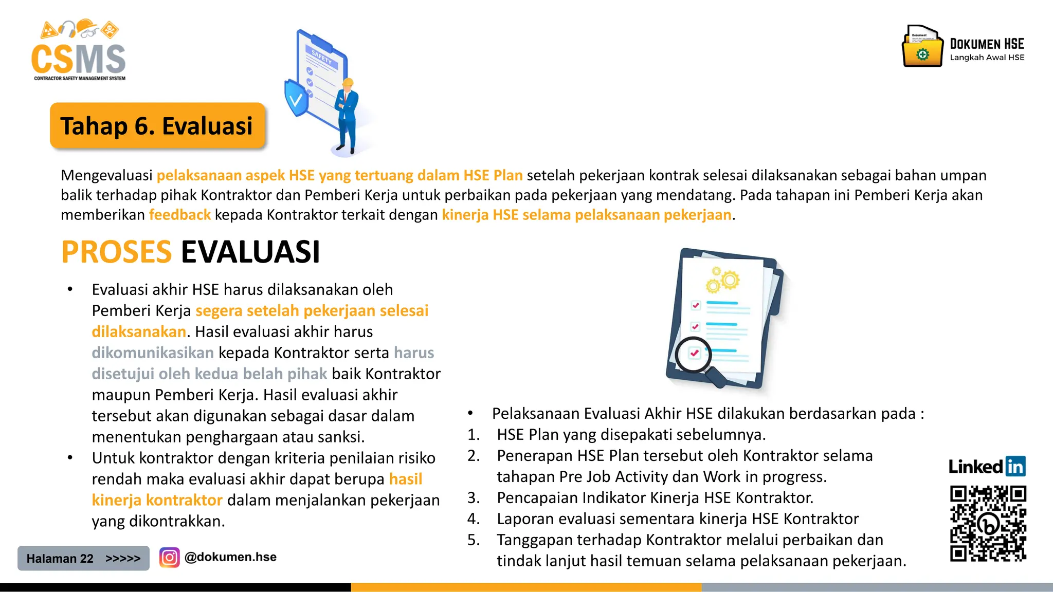 Halaman 22 >>>>>
Tahap 6. Evaluasi
PROSES EVALUASI
Mengevaluasi pelaksanaan aspek HSE yang tertuang dalam HSE Plan setelah pekerjaan kontrak selesai dilaksanakan sebagai bahan umpan
balik terhadap pihak Kontraktor dan Pemberi Kerja untuk perbaikan pada pekerjaan yang mendatang. Pada tahapan ini Pemberi Kerja akan
memberikan feedback kepada Kontraktor terkait dengan kinerja HSE selama pelaksanaan pekerjaan.
• Pelaksanaan Evaluasi Akhir HSE dilakukan berdasarkan pada :
1. HSE Plan yang disepakati sebelumnya.
2. Penerapan HSE Plan tersebut oleh Kontraktor selama
tahapan Pre Job Activity dan Work in progress.
3. Pencapaian Indikator Kinerja HSE Kontraktor.
4. Laporan evaluasi sementara kinerja HSE Kontraktor
5. Tanggapan terhadap Kontraktor melalui perbaikan dan
tindak lanjut hasil temuan selama pelaksanaan pekerjaan.
• Evaluasi akhir HSE harus dilaksanakan oleh
Pemberi Kerja segera setelah pekerjaan selesai
dilaksanakan. Hasil evaluasi akhir harus
dikomunikasikan kepada Kontraktor serta harus
disetujui oleh kedua belah pihak baik Kontraktor
maupun Pemberi Kerja. Hasil evaluasi akhir
tersebut akan digunakan sebagai dasar dalam
menentukan penghargaan atau sanksi.
• Untuk kontraktor dengan kriteria penilaian risiko
rendah maka evaluasi akhir dapat berupa hasil
kinerja kontraktor dalam menjalankan pekerjaan
yang dikontrakkan.
 