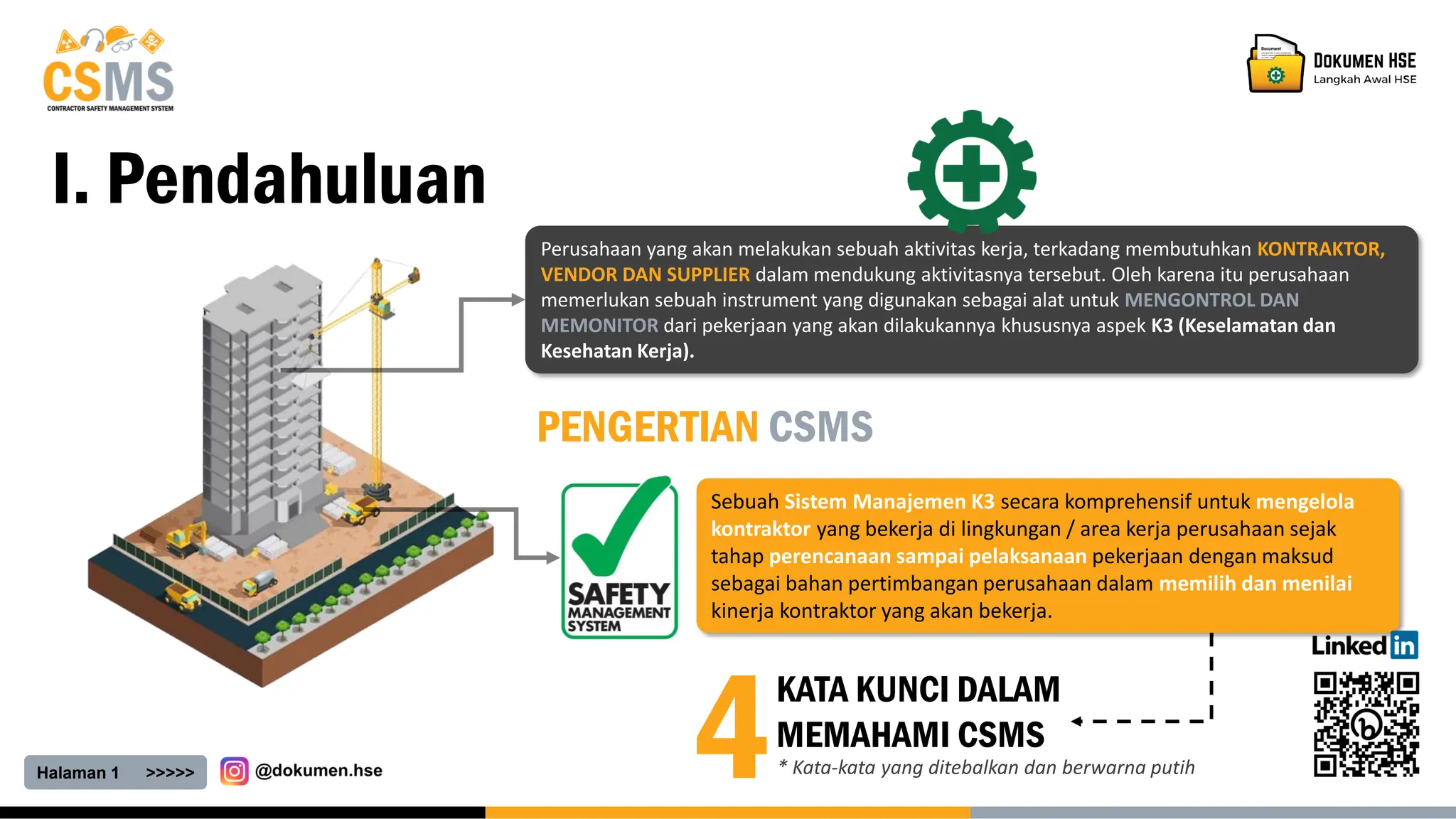 Sebuah Sistem Manajemen K3 secara komprehensif untuk mengelola
kontraktor yang bekerja di lingkungan / area kerja perusahaan sejak
tahap perencanaan sampai pelaksanaan pekerjaan dengan maksud
sebagai bahan pertimbangan perusahaan dalam memilih dan menilai
kinerja kontraktor yang akan bekerja.
Halaman 1 >>>>>
I. Pendahuluan
PENGERTIAN CSMS
Perusahaan yang akan melakukan sebuah aktivitas kerja, terkadang membutuhkan KONTRAKTOR,
VENDOR DAN SUPPLIER dalam mendukung aktivitasnya tersebut. Oleh karena itu perusahaan
memerlukan sebuah instrument yang digunakan sebagai alat untuk MENGONTROL DAN
MEMONITOR dari pekerjaan yang akan dilakukannya khususnya aspek K3 (Keselamatan dan
Kesehatan Kerja).
4
KATA KUNCI DALAM
MEMAHAMI CSMS
* Kata-kata yang ditebalkan dan berwarna putih
 