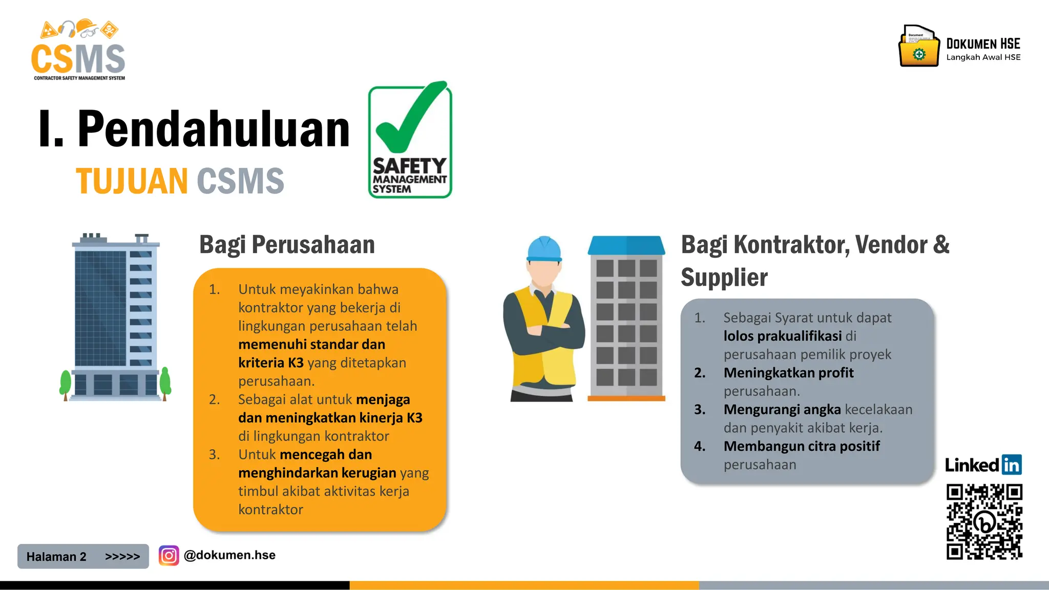 Halaman 2 >>>>>
I. Pendahuluan
TUJUAN CSMS
1. Untuk meyakinkan bahwa
kontraktor yang bekerja di
lingkungan perusahaan telah
memenuhi standar dan
kriteria K3 yang ditetapkan
perusahaan.
2. Sebagai alat untuk menjaga
dan meningkatkan kinerja K3
di lingkungan kontraktor
3. Untuk mencegah dan
menghindarkan kerugian yang
timbul akibat aktivitas kerja
kontraktor
Bagi Perusahaan
1. Sebagai Syarat untuk dapat
lolos prakualifikasi di
perusahaan pemilik proyek
2. Meningkatkan profit
perusahaan.
3. Mengurangi angka kecelakaan
dan penyakit akibat kerja.
4. Membangun citra positif
perusahaan
Bagi Kontraktor, Vendor &
Supplier
 