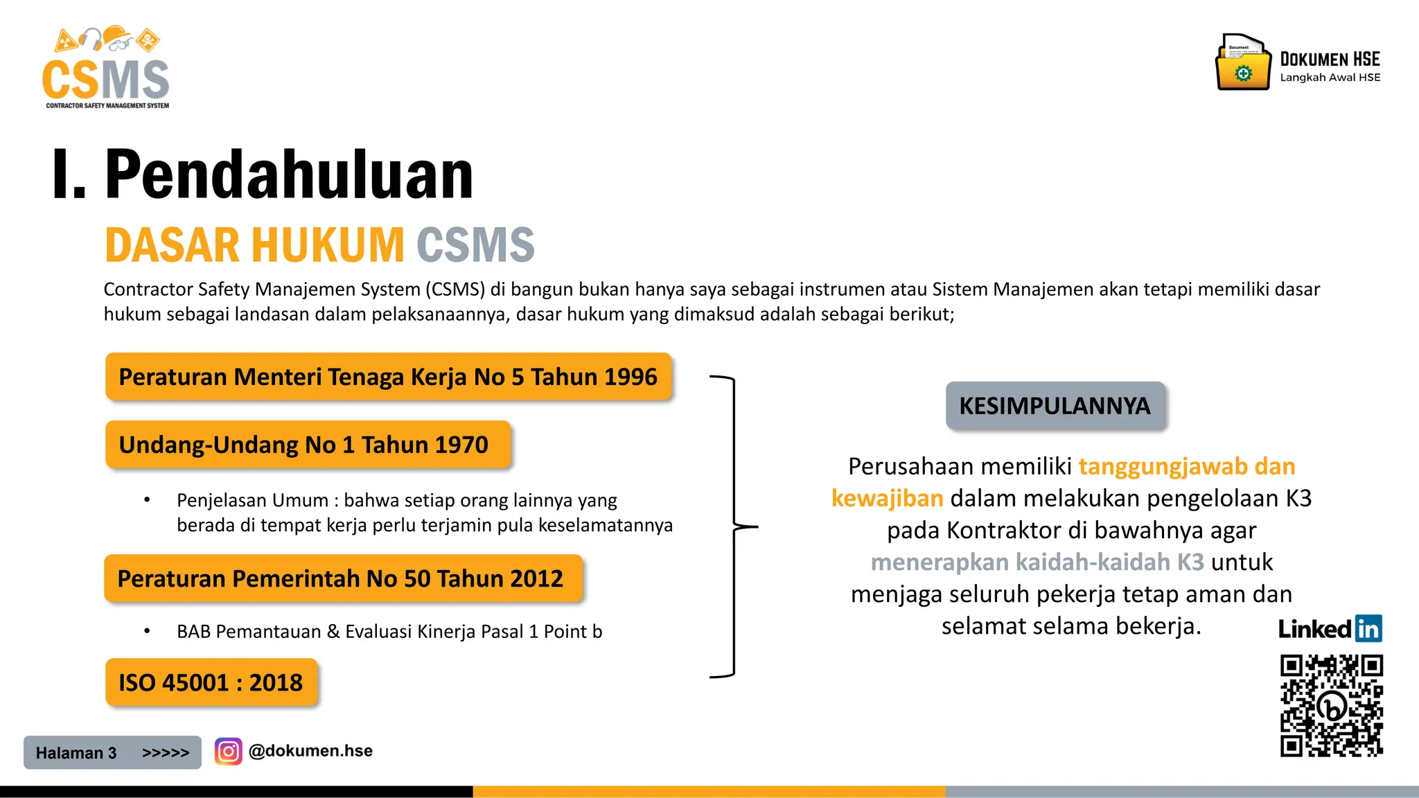 Halaman 3 >>>>>
I. Pendahuluan
DASAR HUKUM CSMS
Contractor Safety Manajemen System (CSMS) di bangun bukan hanya saya sebagai instrumen atau Sistem Manajemen akan tetapi memiliki dasar
hukum sebagai landasan dalam pelaksanaannya, dasar hukum yang dimaksud adalah sebagai berikut;
Undang-Undang No 1 Tahun 1970
Peraturan Pemerintah No 50 Tahun 2012
Peraturan Menteri Tenaga Kerja No 5 Tahun 1996
ISO 45001 : 2018
• Penjelasan Umum : bahwa setiap orang lainnya yang
berada di tempat kerja perlu terjamin pula keselamatannya
• BAB Pemantauan & Evaluasi Kinerja Pasal 1 Point b
KESIMPULANNYA
Perusahaan memiliki tanggungjawab dan
kewajiban dalam melakukan pengelolaan K3
pada Kontraktor di bawahnya agar
menerapkan kaidah-kaidah K3 untuk
menjaga seluruh pekerja tetap aman dan
selamat selama bekerja.
 