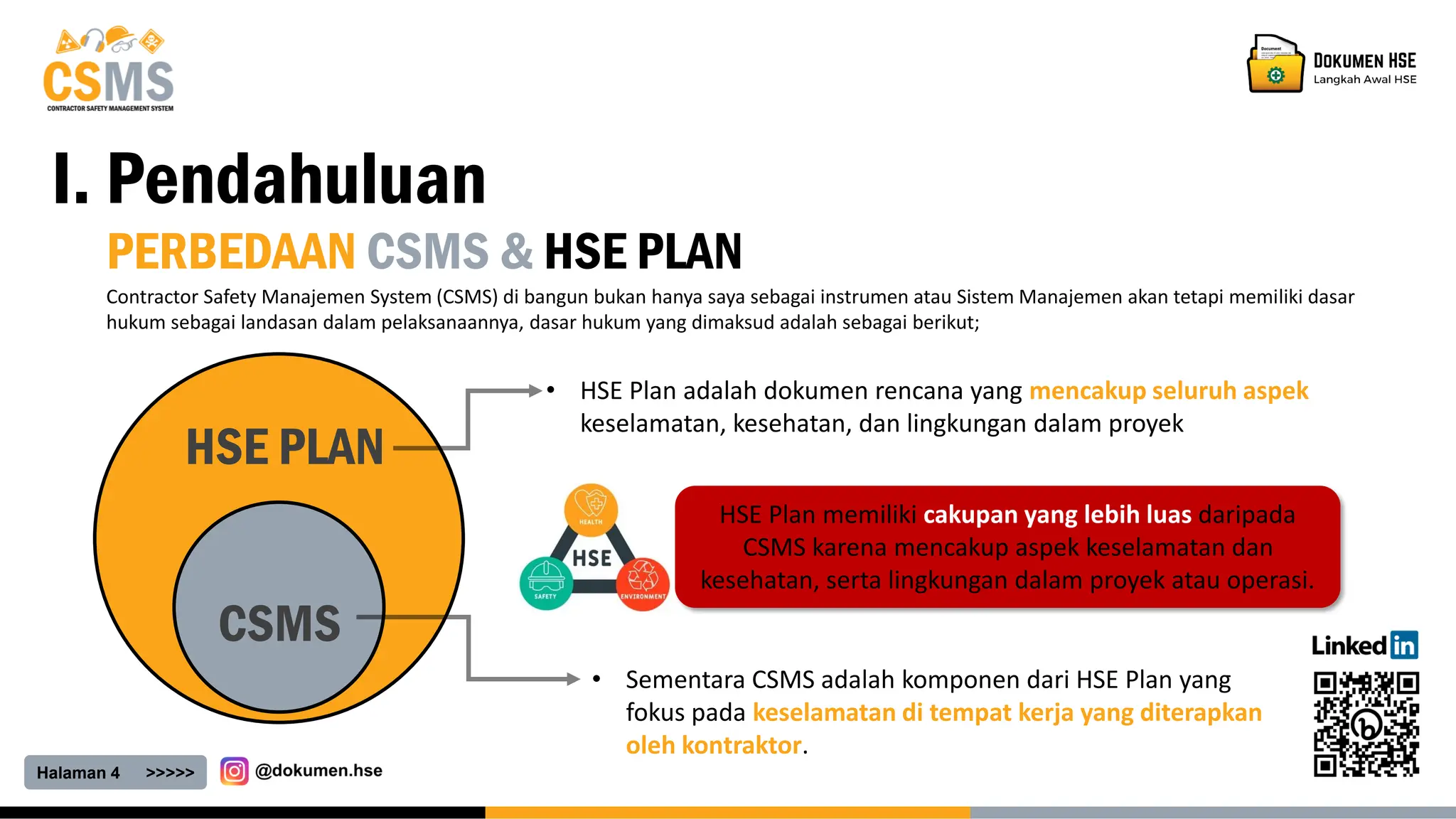Halaman 4 >>>>>
I. Pendahuluan
PERBEDAAN CSMS & HSE PLAN
Contractor Safety Manajemen System (CSMS) di bangun bukan hanya saya sebagai instrumen atau Sistem Manajemen akan tetapi memiliki dasar
hukum sebagai landasan dalam pelaksanaannya, dasar hukum yang dimaksud adalah sebagai berikut;
CSMS
HSE PLAN
• HSE Plan adalah dokumen rencana yang mencakup seluruh aspek
keselamatan, kesehatan, dan lingkungan dalam proyek
• Sementara CSMS adalah komponen dari HSE Plan yang
fokus pada keselamatan di tempat kerja yang diterapkan
oleh kontraktor.
HSE Plan memiliki cakupan yang lebih luas daripada
CSMS karena mencakup aspek keselamatan dan
kesehatan, serta lingkungan dalam proyek atau operasi.
 
