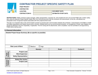 CONTRACTOR PROJECT SPECIFIC SAFETY PLAN
PG&E PROJECT
CONTRACTOR:
LOCATION:
CONTRACT/CWA #:
DOCUMENT DATE:
ESTIMATED START DATE:
INSTRUCTIONS: PG&E contractor project manager, safety representative, requestor etc. will complete this form and provide PG&E with a written safety
plan using this attached Project Specific Safety Plan Form that will document how the contractor and subcontractor, at any tier, will address any
anticipated and/or recognized hazards associated with their project/contract work.
This plan is an important step in the communication process to promote open communication between the contractor / subcontractors and PG&E on health
and safety expectations and related issues and/or concerns. Detailed plans such as environmental protection, oil management, lift plan, spill mitigation etc.
should be attached to this form separately, if applicable. This form along with its attachments, when completed, must be submitted to and approved by
PG&E before starting work.
1.0 General Information
Detailed Project Scope Summary (Be as specific as possible):
Risk Level of Work ☐ Medium ☐ High
Name(s) Email Contact #
PG&E
Contacts
Project Lead
Work Supervisor
Safety Representative
Contractor
Contacts
Safety Plan Author
Project Lead
© 2021 Pacific Gas & Electric. All Rights Reserved. Page: 1 of 18 Power Generation Template Rev. 1 Revised 11/01/2021
Template Link: Suppliers (pge.com)
 