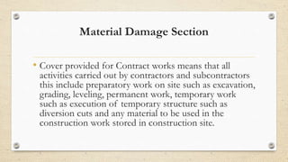 Material Damage Section
• Cover provided for Contract works means that all
activities carried out by contractors and subcontractors
this include preparatory work on site such as excavation,
grading, leveling, permanent work, temporary work
such as execution of temporary structure such as
diversion cuts and any material to be used in the
construction work stored in construction site.
 