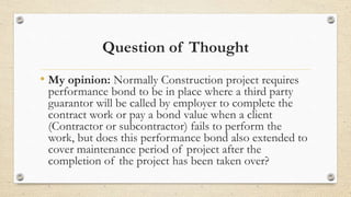 Question of Thought
• My opinion: Normally Construction project requires
performance bond to be in place where a third party
guarantor will be called by employer to complete the
contract work or pay a bond value when a client
(Contractor or subcontractor) fails to perform the
work, but does this performance bond also extended to
cover maintenance period of project after the
completion of the project has been taken over?
 
