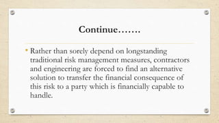 Continue…….
• Rather than sorely depend on longstanding
traditional risk management measures, contractors
and engineering are forced to find an alternative
solution to transfer the financial consequence of
this risk to a party which is financially capable to
handle.
 