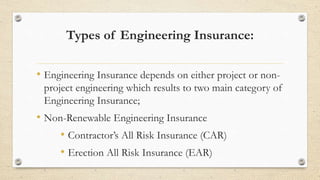 Types of Engineering Insurance:
• Engineering Insurance depends on either project or non-
project engineering which results to two main category of
Engineering Insurance;
• Non-Renewable Engineering Insurance
• Contractor’s All Risk Insurance (CAR)
• Erection All Risk Insurance (EAR)
 