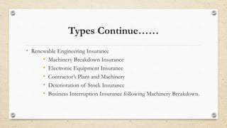 Types Continue……
• Renewable Engineering Insurance
• Machinery Breakdown Insurance
• Electronic Equipment Insurance
• Contractor’s Plant and Machinery
• Deterioration of Stock Insurance
• Business Interruption Insurance following Machinery Breakdown.
 