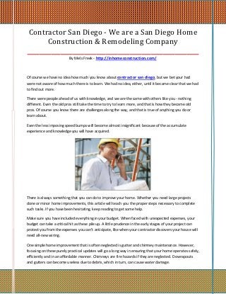 Contractor San Diego - We are a San Diego Home
       Construction & Remodeling Company
_________________________________________________________
                          By Mels Freek - http://inhomeconstruction.com/



Of course we have no idea how much you know about contractor san diego, but we bet your had
were not aware of how much there is to learn. We had no idea, either, until it became clear that we had
to find out more.

There were people ahead of us with knowledge, and we are the same with others like you - nothing
different. Even the old pros still take the time to try to learn more, and that is how they became old
pros. Of course you know there are challenges along the way, and that is true of anything you do or
learn about.

Even the less imposing speed bumps will become almost insignificant because of the accumulate
experience and knowledge you will have acquired.




There is always something that you can do to improve your home. Whether you need large projects
done or minor home improvements, this article will teach you the proper steps necessary to complete
such tasks. If you have been hesitating, keep reading to get some help.

Make sure you have included everything in your budget. When faced with unexpected expenses, your
budget can take a critical hit as these pile up. A little prudence in the early stages of your project can
protect you from the expenses you can't anticipate, like when your contractor discovers your house will
need all-new wiring.

One simple home improvement that is often neglected is gutter and chimney maintenance. However,
focusing on these purely practical updates will go a long way in ensuring that your home operates safely,
efficiently and in an affordable manner. Chimneys are fire hazards if they are neglected. Downspouts
and gutters can become useless due to debris, which in turn, can cause water damage.
 