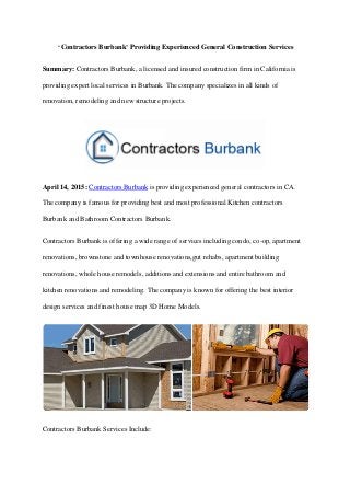 ‘Contractors Burbank’ Providing Experienced General Construction Services
Summary: Contractors Burbank, a licensed and insured construction firm in California is
providing expert local services in Burbank. The company specializes in all kinds of
renovation, remodeling and new structure projects.
April 14, 2015: Contractors Burbank is providing experienced general contractors in CA.
The company is famous for providing best and most professional Kitchen contractors
Burbank and Bathroom Contractors Burbank.
Contractors Burbank is offering a wide range of services including condo, co-op, apartment
renovations, brownstone and townhouse renovations,gut rehabs, apartment building
renovations, whole house remodels, additions and extensions and entire bathroom and
kitchen renovations and remodeling. The company is known for offering the best interior
design services and finest house map 3D Home Models.
Contractors Burbank Services Include:
 