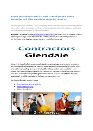 General Contractors Glendale has a well rounded approach to home
remodelling with added consultation and design expertise.
General ContractorsGlendale is known foroffering unmatchablerenovationand remodelling services
along withexcellent consultation and design adviceso as to ensurethattheir customersget thebest
and mostinnovativehomesaftertheremodelling work.
Glendale,CA(April 27th
2015)– General ContractorsGlendale are knownforofferingawide range of
servicespertainingtohome improvementinGlendaleandwiththeirconsistentlyexceptional
servicesinthe field,theyhave managedtocarve a niche forthemselves.
Notonlydo theyofferfull home remodellingandrenovationalongwithanoptionof completely
customizingone’sexistingdwelling,theyalso undertake bathroomremodellinginGlendale along
withkitchenremodelling.General ContractorsGlendale expecttheircustomerstohave anall-
aroundassistance inorderto make sure that theynot onlylive inastrong andfunctional home but
withtheiraddedconsultancyanddesignassistanceservices,theyalsolive inahome thatlooks
aestheticallybeautiful,makinguse of the latestinteriordesigntrends.
ContractorsGlendale ServicesInclude:
 RoomAdditions&Home Addition
 BathroomRemodelling
 KitchenRemodelling
 