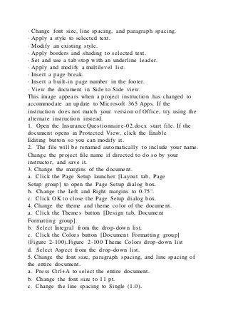 · Change font size, line spacing, and paragraph spacing.
· Apply a style to selected text.
· Modify an existing style.
· Apply borders and shading to selected text.
· Set and use a tab stop with an underline leader.
· Apply and modify a multilevel list.
· Insert a page break.
· Insert a built-in page number in the footer.
· View the document in Side to Side view.
This image appears when a project instruction has changed to
accommodate an update to Microsoft 365 Apps. If the
instruction does not match your version of Office, try using the
alternate instruction instead.
1. Open the InsuranceQuestionnaire-02.docx start file. If the
document opens in Protected View, click the Enable
Editing button so you can modify it.
2. The file will be renamed automatically to include your name.
Change the project file name if directed to do so by your
instructor, and save it.
3. Change the margins of the document.
a. Click the Page Setup launcher [Layout tab, Page
Setup group] to open the Page Setup dialog box.
b. Change the Left and Right margins to 0.75".
c. Click OK to close the Page Setup dialog box.
4. Change the theme and theme color of the document.
a. Click the Themes button [Design tab, Document
Formatting group].
b. Select Integral from the drop-down list.
c. Click the Colors button [Document Formatting group]
(Figure 2-100).Figure 2-100 Theme Colors drop-down list
d. Select Aspect from the drop-down list.
5. Change the font size, paragraph spacing, and line spacing of
the entire document.
a. Press Ctrl+A to select the entire document.
b. Change the font size to 11 pt.
c. Change the line spacing to Single (1.0).
 