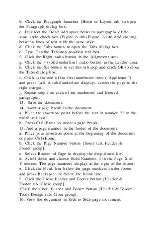 b. Click the Paragraph launcher [Home or Layout tab] to open
the Paragraph dialog box.
c. Deselect the Don’t add space between paragraphs of the
same style check box (Figure 2-106).Figure 2-106 Add spacing
between lines of text with the same style
d. Click the Tabs button to open the Tabs dialog box.
e. Type 7 in the Tab stop position text box.
f. Click the Right radio button in the Alignment area.
g. Click the 4 (solid underline) radio button in the Leader area.
h. Click the Set button to set this tab stop and click OK to close
the Tabs dialog box.
i. Click at the end of the first numbered item (“Applicant:”)
and press Tab. A solid underline displays across the page to the
right margin.
j. Repeat step i on each of the numbered and lettered
paragraphs.
13. Save the document.
14. Insert a page break in the document.
a. Place the insertion point before the text in number 22 in the
multilevel list.
b. Press Ctrl+Enter to insert a page break.
15. Add a page number in the footer of the document.
a. Place your insertion point at the beginning of the document
or press Ctrl+Home.
b. Click the Page Number button [Insert tab, Header &
Footer group].
c. Select Bottom of Page to display the drop-down list.
d. Scroll down and choose Bold Numbers 3 in the Page X of
Y section. The page numbers display at the right of the footer.
e. Click the blank line below the page numbers in the footer
and press Backspace to delete the blank line.
f. Click the Close Header and Footer button [Header &
Footer tab, Close group].
Click the Close Header and Footer button [Header & Footer
Tools Design tab, Close group].
16. View the document in Side to Side page movement.
 