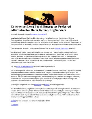Contractors Long Beach Emerge As Preferred
Alternativefor Home Remodeling Services
Licensed,Bonded&Insured ContractorsLongBeach!
Long Beach, California- April 28, 2015: Contractors Long Beach,one of the renownedGeneral
ContractorsLong Beach has emergedasthe preferredalternative whenitcomestoprovidinghome
remodelingservices.If the expertsare tobe believed,the mainreasonforthe successof the companyis
that itcompletesitsremodelingprojectsinatimelymannerwithoutcompromisingonqualityorservice.
ContractorsLong Beach isa familyownedbusinessthatprovides General ContractingServices!
Speakingtothe media,arepresentativeforthe companysaid,“We are happyto be the preferred
alternative forremodelingservices.We believe the mainreasonforoursuccessisthe qualityof our
serviceswhichare 100 percentsatisfaction guarantee.We have agreat teamof local and general
contractors whosupportthe customerwitheveryaspectof the remodeling.Ourteamalwaystriesto
complete the projectinthe mosteffective andtimelymanner.”He furtheradded,“Ouraimisto
continue oursuccessinthe future.”
Get any Room or Home Addition Servicesinthe LongBeacharea!
The local andgeneral contractorsprovidedbythe Kitchen&BathroomContractors Long Beachcompany
have yearsof experience inthe fieldof renovation.Theyare knowledgeableenoughtocarryout any
remodelingprojectevenwhenthe time andbudgetare limited.The companyensuresthatonlyquality
materialsare usedinthe remodelingprocess.Itremodelseveryareaof home includingthe bathroom,
basement,roof andkitchen.The companygivesanestimate oneachprojectbefore startingsothe
customerhas a fairideaof the costsand can plan accordingly.
Offeringthe LongBeacharea with Bathroomand Kitchen RemodelingServices!
The Home RemodelingLongBeachCompanyhasservedmanyclientsinLongBeachwithitsrenovation
services.Whencontacted,one of the clientssaid,“The servicesprovidedbythe companyare simply
awesome.The contractorswere friendlyandsupportedme alotthroughoutthe processof the kitchen
remodel.Iamreallyimpressedwiththe services providedbythe company.I’ll definitelycontactthem
for anyremodelingprojectIdoin future.”
Contact forany questionsandconcernsat(562)252-8736!
FACEBOOK
 
