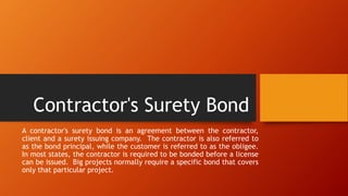 Contractor's Surety Bond
A contractor's surety bond is an agreement between the contractor,
client and a surety issuing company. The contractor is also referred to
as the bond principal, while the customer is referred to as the obligee.
In most states, the contractor is required to be bonded before a license
can be issued. Big projects normally require a specific bond that covers
only that particular project.
 