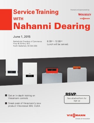 June 1, 2015
Battlefords Chamber of Commerce
Hwy 40 & Hwy 16 E
North Battleford, SK S9A 3E6
ServiceTraining
WITH
Nahanni Dearing
Get an in-depth training on
Viessmann controls
Sneak peak of Viessmann’s new
product: Vitocrossal 300, CU3A
Hosted and sponsored by:
8:30am
- 12:00pm
Lunch will be served.
RSVPRSVP
See attached form for
sign up
 
