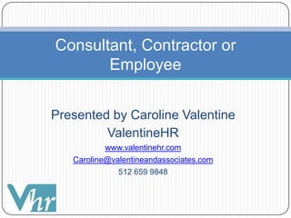 Presented by Caroline Valentine ValentineHR www.valentinehr.com Caroline@valentineandassociates.com 512 659 9848 Consultant, Contractor or Employee 