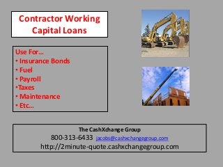 Contractor Working
Capital Loans
Use For…
• Insurance Bonds
• Fuel
• Payroll
•Taxes
• Maintenance
• Etc…
The CashXchange Group
800-313-6433 jacobs@cashxchangegroup.com
http://2minute-quote.cashxchangegroup.com
 