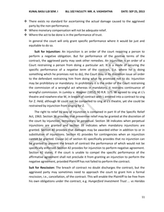 KUNAL BASU LLB SEM. I BLL 102 FACULTY: MR. A. VASHISHTHA DATE: SEP 25, 2013
11
 There exists no standard for ascertaining the actual damage caused to the aggrieved
party by the non-performance.
 Where monetary compensation will not be adequate relief.
 Where the act to be done is in the performance of trust.
In general the court will only grant specific performance where it would be just and
equitable to do so.
Suit for Injunction: An injunction is an order of the court requiring a person to
perform a negative obligation. But for performance of the positive terms of the
contract, the aggrieved party may seek other remedies. An injunction is an order of a
Court restraining a person from doing a particular act. It is a mode of securing the
specific performance of a negative term of the contract, (i.e. where he is doing
something which he promises not to do), the Court may in its discretion issue an order
to the defendant restraining him from doing what he promised not to do. Injunction
may be prohibitory or mandatory. In prohibitory it is the order of the Court restraining
the commission of a wrongful act whereas in mandatory, it restrains continuance of
wrongful commission. In Lumley v. Wagner (1852) 90 R.R. 125. W agreed to sing at L's
theatre and nowhere else W, in breach of contract with L entered into a contract to sing
for Z. Held, although W could not be compelled to sing at L's theatre, yet she could be
restrained by injunction from singing for Z.
The right to relief by way of injunction is contained in part III of the Specific Relief
Act, 1963. Section 36 provides that preventive relief may be granted at the discretion of
the court by injunction, temporary or perpetual. Section 38 indicates when perpetual
injunctions are granted and section 39 indicates when mandatory injunctions are
granted. Section 40 provides that damages may be awarded either in addition to or in
substitution of injunctions. Section 41 provides for contingencies when an injunction
cannot be granted. Clause (e) of section 41 specifically provides that no injunction can
be granted to prevent the breach of contract the performance of which would not be
specifically enforced. Section 42 provides for injunction to perform negative agreement.
Section 42 states; if the court is unable to compel the specific performance of the
affirmative agreement shall not preclude it from granting an injunction to perform the
negative agreement, provided Plaintiff has not failed to perform the contract.
Suit for Rescission: The breach of contract no doubt discharges the contract, but the
aggrieved party may sometimes need to approach the court to grant him a formal
rescission, i.e., cancellation, of the contract. This will enable the Plaintiff to be free from
his own obligations under the contract, e.g. Hungerford Investment Trust ... vs Haridas
 