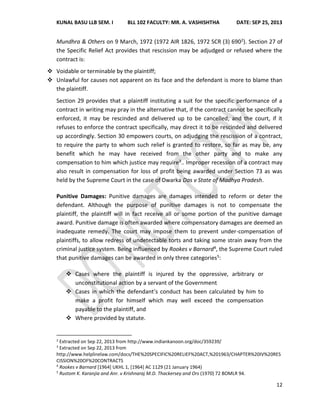 KUNAL BASU LLB SEM. I BLL 102 FACULTY: MR. A. VASHISHTHA DATE: SEP 25, 2013
12
Mundhra & Others on 9 March, 1972 (1972 AIR 1826, 1972 SCR (3) 6902). Section 27 of
the Specific Relief Act provides that rescission may be adjudged or refused where the
contract is:
 Voidable or terminable by the plaintiff;
 Unlawful for causes not apparent on its face and the defendant is more to blame than
the plaintiff.
Section 29 provides that a plaintiff instituting a suit for the specific performance of a
contract in writing may pray in the alternative that, if the contract cannot be specifically
enforced, it may be rescinded and delivered up to be cancelled; and the court, if it
refuses to enforce the contract specifically, may direct it to be rescinded and delivered
up accordingly. Section 30 empowers courts, on adjudging the rescission of a contract,
to require the party to whom such relief is granted to restore, so far as may be, any
benefit which he may have received from the other party and to make any
compensation to him which justice may require3.. Improper recession of a contract may
also result in compensation for loss of profit being awarded under Section 73 as was
held by the Supreme Court in the case of Dwarka Das v State of Madhya Pradesh.
Punitive Damages: Punitive damages are damages intended to reform or deter the
defendant. Although the purpose of punitive damages is not to compensate the
plaintiff, the plaintiff will in fact receive all or some portion of the punitive damage
award. Punitive damage is often awarded where compensatory damages are deemed an
inadequate remedy. The court may impose them to prevent under-compensation of
plaintiffs, to allow redress of undetectable torts and taking some strain away from the
criminal justice system. Being influenced by Rookes v Barnard4, the Supreme Court ruled
that punitive damages can be awarded in only three categories5:
 Cases where the plaintiff is injured by the oppressive, arbitrary or
unconstitutional action by a servant of the Government
 Cases in which the defendant’s conduct has been calculated by him to
make a profit for himself which may well exceed the compensation
payable to the plaintiff, and
 Where provided by statute.
2
Extracted on Sep 22, 2013 from http://www.indiankanoon.org/doc/359239/
3
Extracted on Sep 22, 2013 from
http://www.helplinelaw.com/docs/THE%20SPECIFIC%20RELIEF%20ACT,%201963/CHAPTER%20IV%20RES
CISSION%20OF%20CONTRACTS
4
Rookes v Barnard [1964] UKHL 1, [1964] AC 1129 (21 January 1964)
5
Rustom K. Karanjia and Anr. v Krishnaraj M.D. Thackersey and Ors (1970) 72 BOMLR 94.
 