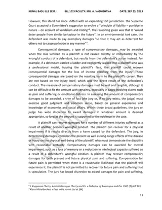 KUNAL BASU LLB SEM. I BLL 102 FACULTY: MR. A. VASHISHTHA DATE: SEP 25, 2013
13
However, this stand has since shifted with an expanding tort jurisdiction. The Supreme
Court accepted a Committee's suggestion to evolve a "principle of liability – punitive in
nature – on account of vandalism and rioting"6. The reasoning given was that it "would
deter people from similar behaviour in the future". In an environmental tort case, the
defendant was made to pay exemplary damages "so that it may act as deterrent for
others not to cause pollution in any manner"7.
Consequential damages, a type of compensatory damages, may be awarded
when the loss suffered by a plaintiff is not caused directly or immediately by the
wrongful conduct of a defendant, but results from the defendant’s action instead. For
example, if a defendant carried a ladder and negligently walked into a plaintiff who was
a professional model, injuring the plaintiff’s face, the plaintiff could recover
consequential damages for the loss of income resulting from the injury. These
consequential damages are based on the resulting harm to the plaintiff’s career. They
are not based on the injury itself, which was the direct result of the defendant’s
conduct. The measure of compensatory damages must be real and tangible, although it
can be difficult to fix the amount with certainty, especially in cases involving claims such
as pain and suffering or emotional distress. In assessing the amount of compensatory
damages to be awarded, a trier of fact (the jury or, if no jury exists, the judge) must
exercise good judgment and common sense, based on general experience and
knowledge of economics and social affairs. Within these broad guidelines, the jury or
judge has wide discretion to award damages in whatever amount is deemed
appropriate, so long as the amount is supported by the evidence in the case.
A plaintiff can recover damages for a number of different injuries suffered as a
result of another person’s wrongful conduct. The plaintiff can recover for a physical
impairment if it results directly from a harm caused by the defendant. The jury, in
determining damages, considers the present as well as long-range effects of the disease
or injury on the physical well-being of the plaintiff, who must demonstrate the disability
with reasonable certainty. Compensatory damages can be awarded for mental
impairment, such as a loss of memory or a reduction in intellectual capacity suffered as
a result of a defendant’s wrongful conduct. A plaintiff may recover compensatory
damages for both present and future physical pain and suffering. Compensation for
future pain is permitted when there is a reasonable likelihood that the plaintiff will
experience it; the plaintiff is not permitted to recover for future pain and suffering that
is speculative. The jury has broad discretion to award damages for pain and suffering,
6
J. Kuppanna Chetty, Ambati Ramayya Chetty and Co. v Collector of Anantapur and Ors 1965 (2) ALT 261
7
Klaus Mittelbachert v East India Hotels Ltd at [64]
 
