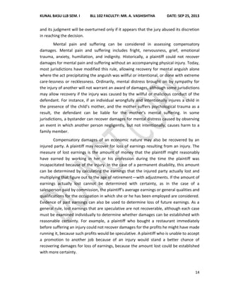 KUNAL BASU LLB SEM. I BLL 102 FACULTY: MR. A. VASHISHTHA DATE: SEP 25, 2013
14
and its judgment will be overturned only if it appears that the jury abused its discretion
in reaching the decision.
Mental pain and suffering can be considered in assessing compensatory
damages. Mental pain and suffering includes fright, nervousness, grief, emotional
trauma, anxiety, humiliation, and indignity. Historically, a plaintiff could not recover
damages for mental pain and suffering without an accompanying physical injury. Today,
most jurisdictions have modified this rule, allowing recovery for mental anguish alone
where the act precipitating the anguish was willful or intentional, or done with extreme
care-lessness or recklessness. Ordinarily, mental distress brought on by sympathy for
the injury of another will not warrant an award of damages, although some jurisdictions
may allow recovery if the injury was caused by the willful or malicious conduct of the
defendant. For instance, if an individual wrongfully and intentionally injures a child in
the presence of the child’s mother, and the mother suffers psychological trauma as a
result, the defendant can be liable for the mother’s mental suffering. In some
jurisdictions, a bystander can recover damages for mental distress caused by observing
an event in which another person negligently, but not intentionally, causes harm to a
family member.
Compensatory damages of an economic nature may also be recovered by an
injured party. A plaintiff may recover for loss of earnings resulting from an injury. The
measure of lost earnings is the amount of money that the plaintiff might reasonably
have earned by working in her or his profession during the time the plaintiff was
incapacitated because of the injury. In the case of a permanent disability, this amount
can be determined by calculating the earnings that the injured party actually lost and
multiplying that figure out to the age of retirement—with adjustments. If the amount of
earnings actually lost cannot be determined with certainty, as in the case of a
salesperson paid by commission, the plaintiff’s average earnings or general qualities and
qualifications for the occupation in which she or he has been employed are considered.
Evidence of past earnings can also be used to determine loss of future earnings. As a
general rule, lost earnings that are speculative are not recoverable, although each case
must be examined individually to determine whether damages can be established with
reasonable certainty. For example, a plaintiff who bought a restaurant immediately
before suffering an injury could not recover damages for the profits he might have made
running it, because such profits would be speculative. A plaintiff who is unable to accept
a promotion to another job because of an injury would stand a better chance of
recovering damages for loss of earnings, because the amount lost could be established
with more certainty.
 
