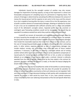 KUNAL BASU LLB SEM. I BLL 102 FACULTY: MR. A. VASHISHTHA DATE: SEP 25, 2013
15
Individuals injured by the wrongful conduct of another may also recover
damages for impairment of earning capacity, so long as that impairment is a direct and
foreseeable consequence of a disabling injury of a permanent or lingering nature. The
amount of damages is determined by calculating the difference between the amount of
money the injured person had the capacity to earn prior to the injury and the amount
he or she is capable of earning after the injury, in view of his or her life expectancy. Loss
of profit is another element of compensatory damages, allowing an individual to recover
if such a loss can be established with sufficient certainty and is a direct and probable
result of the defendant’s wrongful actions. Expected profits that are uncertain or
contingent upon fluctuating conditions would not be recoverable, nor would they be
awarded if no evidence existed from which they could be reasonably determined.
A plaintiff can recover all reasonable and necessary expenses brought about by
an injury caused by the wrongful acts of a defendant. In a contract action, for example,
the party who has been injured by another’s breach can recover compensatory damages
that include the reasonable expenses that result from reliance on the contract, such as
the cost of transporting perishable goods wrongfully refused by the other contracting
party. In other actions, expenses awarded as part of compensatory damages may
include medical, nursing, and prescription drug costs; the costs of future medical
treatment, if necessary; or the costs of restoring a damaged vehicle and of renting
another vehicle while repairs are performed. Interest can be awarded to compensate an
injured party for money wrongfully withheld from her or him, as when an individual
defaults on an obligation to pay money owed under a contract. Interest is ordinarily
awarded from the date of default, which is set by the time stated in the contract for
payment, the date a demand for payment is made, or the date the lawsuit alleging the
breach of the contract is initiated.
The fact that case law has amplified the ambit of ICA testifies to contract being a
fundamental precept of civilized society. Not only does ICS provide for penalties for
breach of contract but it does so primarily so that such instances are not repeated. Faith
and trust enshrined in a legal document binding on both parties with consideration and
capacity to contract is held sacred by courts that, in turn, have covered numerous
unique instances by their ever widening interpretation of the ICA and Specific Relief Acts
in India.
 