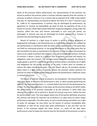 KUNAL BASU LLB SEM. I BLL 102 FACULTY: MR. A. VASHISHTHA DATE: SEP 25, 2013
2
death of the promisor before performance, the representatives of the promisor are
bound to perform the promise unless a contrary intention appears from the contract. X
promises to deliver a horse to Y on a certain day on payment of Rs 1,000. X dies before
that day. X's representatives are bound to deliver the horse to Y and Y is bound is pay
Rs. 1,000 to X's representatives. A contract may be discharged by performance, by
agreement or consent, by impossibility, by lapse of time, by operation of law or by
breach of contract. When both parties fulfill their respective obligation arising under the
contract, within the time and manner prescribed in such case, the parties are
discharged. A contract may also be discharged by further agreement or consent. A
contract may also discharge by lapse of time.
Breach of contract is a legal cause of action in which a binding agreement or
bargained-for exchange is not honored by one or more of the parties to the contract by
non-performance or interference with the other party's performance. If the party does
not fulfill his contractual promise, or has given information to the other party that he
will not perform his duty as mentioned in the contract or if by his action and conduct he
seems to be unable to perform the contract, he is said to breach the contract. A breach
of contract is where a party to a contract fails to perform, precisely and exactly, his
obligations under the contract. This can take various forms for example, the failure to
supply goods or perform a service as agreed. A contract being a correlative set of rights
and obligations for the parties would be of no value, if there were no remedies to
enforce the rights arising there under. The Latin maxim Ubi jus, ibi remedium denotes
where there is a right, there is a remedy. Where the promisor neither performs his
contract nor does he tender performance, or where the performance is defective, there
is a breach of contract.
The breach of contract may be (i) actual or, (ii) anticipatory. The actual breach may
take place either at the time the performance is due, or when actually performing the
contract. The anticipatory breach, i.e., a breach before the time for the performance has
arrived. This may also take place in two ways, by the promisor doing an act which makes
the performance of his promise impossible or by the promisor in some other way
showing his intention not to perform it. Breach of contract may occur, before the time
for performance is due. This may happen where one of the parties definitely renounces
the contract and shows his intention not to perform it or does some act which makes
performance impossible. The other party, on such a breach being committed, has a right
of action for damages. He may either sue for breach of contract immediately after
repudiation or wait till the actual date when performance is due and then sue for
breach. If the promisee adopts the latter course, i.e., waits till the date when
performance is due he keeps the contract alive for the benefit of the promisor as well as
 