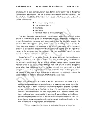 KUNAL BASU LLB SEM. I BLL 102 FACULTY: MR. A. VASHISHTHA DATE: SEP 25, 2013
4
another party to such contract, restore such benefit so far as may be, to the person
from whom it was received. The law on this issue is dealt with in two statues viz., The
Specific Relief Act, 1963 and The Indian Contract Act, 1872. The remedies for breach of
contract are suits for:
 Damages or compensation
 Specific performance
 Injunction
 Rescission
 Quantum meruit or punitive damages
The word ‘damages’ means monetary compensation for the loss suffered. When a
breach of contract takes place, the remedy of damages is the logical consequence of
breach. The aggrieved party may seek compensation from the party who breaches the
contract. When the aggrieved party claims damages as a consequence of breach, the
court takes into account the provisions of law in this regard and the circumstances
attached to the contract. The amount of damages would depend upon the type of loss
caused to the aggrieved party by the breach. The court would first identify the losses
caused and then assess their monetary value.
Under Section 73 of the Indian Contract Act, when a contract has been broken, a
party who suffers by such breach is entitled to receive, from the party who has broken
the contract, compensation for any loss or damage, caused to him thereby, which
naturally arose in the usual course of things from such breach or which the parties
knew, when they made the contract to be likely to result from the breach of it. Such
compensation is not to be given for any remote and indirect loss or damage sustained
by reason of the breach. The foundation of the claim for damages rests in the
celebrated case of Hadley v. Baxendale. The facts of the case were:
There was a breakdown of a shaft in A's mill. He delivered the shaft to B, a
common carrier to be taken to a manufacturer to copy and make a new one. A did
not make known to B that delay would result in loss of profits. By some neglect on
the part of B, the delivery of the shaft was delayed in transit beyond a reasonable
time. As a result the mill was idle for a longer period than it would otherwise have
been, had there been no such delay. It was held, B was not liable for the loss of
profits during the period of delay as the circumstances communicated to A did not
show that the delay in the delivery of the shaft would entail loss of profits to the
mill. In the course of the judgment it was observed:
"Where two parties have made a contract which one of them has
 