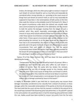 KUNAL BASU LLB SEM. I BLL 102 FACULTY: MR. A. VASHISHTHA DATE: SEP 25, 2013
5
broken, the damages which the other party ought to receive in respect of
such breach of contract should be such as may fairly and reasonably be
considered either arising naturally, Le., according to the usual course of
things from such breach of contract itself, or such as may reasonably be
supposed to have been in the contemplation of both parties at the time
they made the contract as the probable result of the breach of it. Now, if
the special circumstances under which the contract was actually made
were communicated by the plaintiffs to the defendants and thus known
to both the parties the damages resulting from the breach of such a
contract which they would reasonably contemplate, would be the
amount of injury which would ordinarily follow from a breach of contract
under these special circumstances so known and communicated. But, on
other hand, if these special circumstances were wholly unknown to the
party breaking the contract, he at the most could only be supposed to
have had in his contemplation, the amount of injury which would arise
generally and in the great multitude of cases not affected by any special
circumstances from such breach of contract. For, had the special
circumstances been known, the parties might have specially provided for
the breach 6f contract by special terms as to damages in that case and of
this advantage it would be very unjust to deprive them."
Section 73 of the Indian Contract Act, 1872 lays down the basic guidelines for
identifying the losses:
“Compensation for loss or damage caused by breach of contract: When a
contract has been broken, the party who suffers by such breach is
entitled to receive, form the party who has broken the contract,
compensation for any loss of damage caused to him thereby, which
naturally arose in the usual course of things from such breach or which,
the parties knew when they made the contract to be likely to result from
the breach of it. Such compensation is not to be given for any remote and
indirect loss or damage sustained by reason of the breach.”
In Hadley Vs Baxendale (1854) it was held that an injured party may recover those
damages reasonably considered to arise naturally from a breach of contract, or those
damages within the reasonable contemplation of the parties at the time of contracting.
The court held that the usual rule was that the claimant is entitled to the amount he or
she would have received if the breaching party had performed; i.e. the plaintiff is placed
in the same position she would have been in had the breaching party performed. Under
this rule, Hadley would have been entitled to recover lost profits from the five extra
 