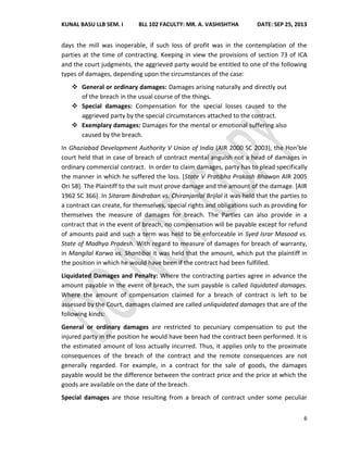 KUNAL BASU LLB SEM. I BLL 102 FACULTY: MR. A. VASHISHTHA DATE: SEP 25, 2013
6
days the mill was inoperable, if such loss of profit was in the contemplation of the
parties at the time of contracting. Keeping in view the provisions of section 73 of ICA
and the court judgments, the aggrieved party would be entitled to one of the following
types of damages, depending upon the circumstances of the case:
 General or ordinary damages: Damages arising naturally and directly out
of the breach in the usual course of the things.
 Special damages: Compensation for the special losses caused to the
aggrieved party by the special circumstances attached to the contract.
 Exemplary damages: Damages for the mental or emotional suffering also
caused by the breach.
In Ghaziabad Development Authority V Union of India (AIR 2000 SC 2003), the Hon’ble
court held that in case of breach of contract mental anguish not a head of damages in
ordinary commercial contract. In order to claim damages, party has to plead specifically
the manner in which he suffered the loss. [State V Pratibha Prakash Bhawan AIR 2005
Ori 58]. The Plaintiff to the suit must prove damage and the amount of the damage. [AIR
1962 SC 366]. In Sitaram Bindraban vs. Chiranjanlal Brijlal it was held that the parties to
a contract can create, for themselves, special rights and obligations such as providing for
themselves the measure of damages for breach. The Parties can also provide in a
contract that in the event of breach, no compensation will be payable except for refund
of amounts paid and such a term was held to be enforceable in Syed Israr Masood vs.
State of Madhya Pradesh. With regard to measure of damages for breach of warranty,
in Mangilal Karwa vs. Shantibai it was held that the amount, which put the plaintiff in
the position in which he would have been if the contract had been fulfilled.
Liquidated Damages and Penalty: Where the contracting parties agree in advance the
amount payable in the event of breach, the sum payable is called liquidated damages.
Where the amount of compensation claimed for a breach of contract is left to be
assessed by the Court, damages claimed are called unliquidated damages that are of the
following kinds:
General or ordinary damages are restricted to pecuniary compensation to put the
injured party in the position he would have been had the contract been performed. It is
the estimated amount of loss actually incurred. Thus, it applies only to the proximate
consequences of the breach of the contract and the remote consequences are not
generally regarded. For example, in a contract for the sale of goods, the damages
payable would be the difference between the contract price and the price at which the
goods are available on the date of the breach.
Special damages are those resulting from a breach of contract under some peculiar
 