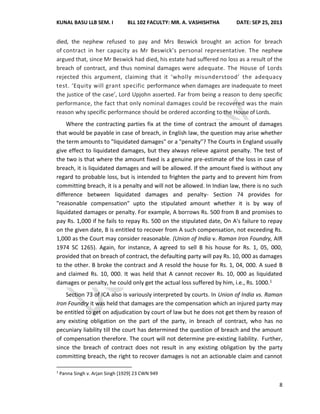 KUNAL BASU LLB SEM. I BLL 102 FACULTY: MR. A. VASHISHTHA DATE: SEP 25, 2013
8
died, the nephew refused to pay and Mrs Beswick brought an action for breach
of contract in her capacity as Mr Beswick’s personal representative. The nephew
argued that, since Mr Beswick had died, his estate had suffered no loss as a result of the
breach of contract, and thus nominal damages were adequate. The House of Lords
rejected this argument, claiming that it ‘wholly misunderstood’ the adequacy
test. ‘Equity will grant specific performance when damages are inadequate to meet
the justice of the case’, Lord Upjohn asserted. Far from being a reason to deny specific
performance, the fact that only nominal damages could be recovered was the main
reason why specific performance should be ordered according to the House of Lords.
Where the contracting parties fix at the time of contract the amount of damages
that would be payable in case of breach, in English law, the question may arise whether
the term amounts to "liquidated damages" or a "penalty"? The Courts in England usually
give effect to liquidated damages, but they always relieve against penalty. The test of
the two is that where the amount fixed is a genuine pre-estimate of the loss in case of
breach, it is liquidated damages and will be allowed. If the amount fixed is without any
regard to probable loss, but is intended to frighten the party and to prevent him from
committing breach, it is a penalty and will not be allowed. In Indian law, there is no such
difference between liquidated damages and penalty- Section 74 provides for
"reasonable compensation" upto the stipulated amount whether it is by way of
liquidated damages or penalty. For example, A borrows Rs. 500 from B and promises to
pay Rs. 1,000 if he fails to repay Rs. 500 on the stipulated date, On A's failure to repay
on the given date, B is entitled to recover from A such compensation, not exceeding Rs.
1,000 as the Court may consider reasonable. (Union of India v. Raman Iron Foundry, AIR
1974 SC 1265). Again, for instance, A agreed to sell B his house for Rs. 1, 05, 000,
provided that on breach of contract, the defaulting party will pay Rs. 10, 000 as damages
to the other. B broke the contract and A resold the house for Rs. 1, 04, 000. A sued B
and claimed Rs. 10, 000. It was held that A cannot recover Rs. 10, 000 as liquidated
damages or penalty, he could only get the actual loss suffered by him, i.e., Rs. 1000.1
Section 73 of ICA also is variously interpreted by courts. In Union of India vs. Raman
Iron Foundry it was held that damages are the compensation which an injured party may
be entitled to get on adjudication by court of law but he does not get them by reason of
any existing obligation on the part of the party, in breach of contract, who has no
pecuniary liability till the court has determined the question of breach and the amount
of compensation therefore. The court will not determine pre-existing liability. Further,
since the breach of contract does not result in any existing obligation by the party
committing breach, the right to recover damages is not an actionable claim and cannot
1
Panna Singh v. Arjan Singh [1929] 23 CWN 949
 