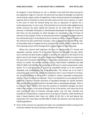 KUNAL BASU LLB SEM. I BLL 102 FACULTY: MR. A. VASHISHTHA DATE: SEP 25, 2013
9
be assigned. In Esso Petroleum Co. Ltd. vs. Mardon it was held that where during the
pre-negotiation stage of a contract, the party who has special knowledge and expertise
concerning the subject matter of negotiation, makes a forecast based on knowledge and
expertise with an intention to induce the other party to enter into a contract, it is open
to the court to treat the forecast being not only an expression of opinion but a
continuing warranty. In such a case, if the estimate turns out to be made negligently and
wholly unsound, the party making the forecast can be made liable for breach of
warranty. In Murlidhar Chiranjilal vs. Harishchandra Dwarkadas the Supreme Court held
that there are two principles on which damages are calculated in case of breach of
contract of sale of goods. Firstly, he who proved a breach of a bargain to supply what he
has contracted to get is to be placed so far as money can do it in as good situation as if
the contract has been performed. Secondly, a duty is imposed on the plaintiff to take
all reasonable steps to mitigate the loss consequent to breach, and he is debarred him
from claiming any part of the damage which is due to neglect to take such steps.
Where the contract itself addresses the issue of consequences of a breach and
stipulated a penalty, section 74 of the Indian Contract Act will come into play. When
such a contract has been broken, if a sum is named in the contract as the amount to be
paid in case of such breach, the party complaining of breach is entitled, to receive from
the party who has broken the contract a reasonable compensation not exceeding the
amount so named. The Hon’ble Supreme court in Fateh Chand V Balkishan Das [AIR
1963 SC 1405], had held that the jurisdiction of the court to award compensation under
section 73 in case of breach of contract is unqualified except as to the maximum
stipulated, and compensation has to be reasonable. This section has to be read in
conjunction with section 74, section 74 emphasizes that in case of breach of contract,
the party complaining of the breach is entitled to receive reasonable compensation
whether or not the actual loss is proved. There is no impediment or any obstacle for the
parties to a contract to make provisions of liquidated damages for specific breaches
only, leaving other types of breaches to be dealt with as unliquidated damages. There is
no principle which requires that once the provision of liquidated damages has been
made in the contract, in the event of breach of one of the parties, such clause has to be
read covering all types of breaches although parties may not have intended and
provided for compensation in express terms of all types of breaches. [Steel Authority of
India V Gupta Brothers Steel Tubes Ltd. (2009) 10 SCC 63.] In Oil and Natural Gas
Corporation Ltd V Saw Pipes Ltd [AIR 2003 SC 2629], the Supreme court laid down the
following guidelines:
 Terms of the contract are required to be taken into consideration before arriving at the
conclusion whether the party claiming is entitled to the same;
 