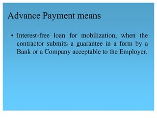 Advance Payment means
• Interest-free loan for mobilization, when the
contractor submits a guarantee in a form by a
Bank or a Company acceptable to the Employer.
 