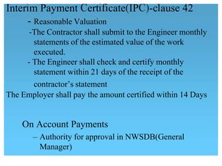 Inter m Payment ert cate IP -c ause 42
- Reasonable Valuation
-The Contractor shall submit to the Engineer monthly
statements of the estimated value of the work 
executed.
- The Engineer shall check and certify monthly
statement within 21 days of the receipt of the
contractor‟s statement
The Employer shall pay the amount certified within 14 Days
On Account Payments
 – Authority for approval in NWSDB(General
Manager)
 