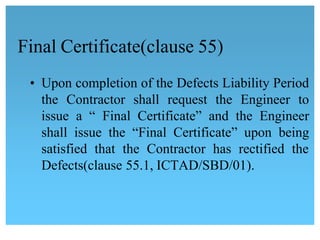 Final Certificate(clause 55)
• Upon completion of the Defects Liability Period
the Contractor shall request the Engineer to
issue a “ Final Certificate” and the Engineer 
shall issue the “Final Certificate” upon being
satisfied that the Contractor has rectified the
Defects(clause 55.1, ICTAD/SBD/01).
 