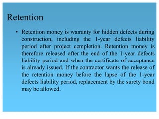 Retention
• Retention money is warranty for hidden defects during
construction, including the 1-year defects liability
 period after project completion. Retention money is
therefore released after the end of the 1-year defects
liability period and when the certificate of acceptance
is already issued. If the contractor wants the release of 
the retention money before the lapse of the 1-year 
defects liability period, replacement by the surety bond
may be allowed.
 