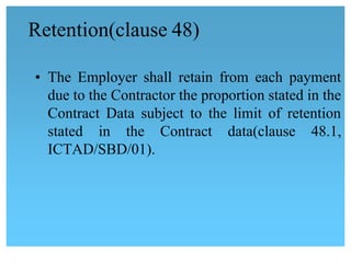 Retention(clause 48)
• The Employer shall retain from each payment
due to the Contractor the proportion stated in the
Contract Data subject to the limit of retention
stated in the Contract data(clause 48.1,
ICTAD/SBD/01).
 