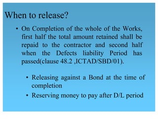 When to release?
• On Completion of the whole of the Works,
first half the total amount retained shall be
repaid to the contractor and second half 
when the Defects liability Period has
 passed(clause 48.2 ,ICTAD/SBD/01).
• Releasing against a Bond at the time of 
completion
• Reserving money to pay after D/L period
 