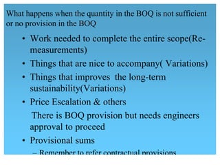 What happens when the quantity in the BOQ is not sufficient
or no provision in the BOQ
• Work needed to complete the entire scope(Re-
measurements)
• Things that are nice to accompany( Variations)
• Things that improves the long-term
sustainability(Variations)
• Price Escalation & others
There is BOQ provision but needs engineers
approval to proceed
• Provisional sums
 – Remember to refer contractual provisions
 