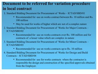 1. Standard Bidding Document for Procurement of Works – ICTAD/SBD/01
• Recommended for use on works contract between Rs. 10 million and Rs.
100 million
• May be used for works of higher which are not of a complex nature
2. Standard Bidding Document for Procurement of Works for Major Contracts – 
ICTAD/SBD/02
• Recommended for use on works contracts over Rs. 100 million and for 
contracts of a lesser value which are complex in nature
3. Standard Bidding Document for Procurement of Works for Minor Contracts – 
ICTAD/SBD/03
• Recommended for use on works contracts up to Rs. 10 million
4. Standard Bidding Document for Procurement of Works for Design and Build
Contracts – ICTAD/SBD/04
• Recommended for use for works contracts where the contractor is
responsible the design and construction of the specified approvals obtained
from the Employer.
Document to be referred for variation procedure
in local contract
 