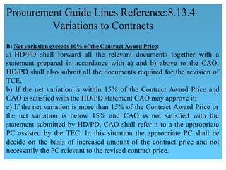 B: Net variation exceeds 10% of the Contract Award Price:
a) HD/PD shall forward all the relevant documents together with a
statement prepared in accordance with a) and b) above to the CAO;
HD/PD shall also submit all the documents required for the revision of 
TCE.
 b) If the net variation is within 15% of the Contract Award Price and
CAO is satisfied with the HD/PD statement CAO may approve it;
c) If the net variation is more than 15% of the Contract Award Price or 
the net variation is below 15% and CAO is not satisfied with the
statement submitted by HD/PD, CAO shall refer it to a the appropriate
PC assisted by the TEC; In this situation the appropriate PC shall be
decide on the basis of increased amount of the contract price and not
necessarily the PC relevant to the revised contract price.
Procurement Guide Lines Reference:8.13.4
Variations to Contracts
 