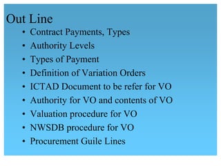 Out Line
• Contract Payments, Types
• Authority Levels
• Types of Payment
• Definition of Variation Orders
• ICTAD Document to be refer for VO
• Authority for VO and contents of VO
• Valuation procedure for VO
•  NWSDB procedure for VO
• Procurement Guile Lines
 