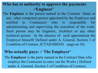 Who has to authority to approve the payments
-‘Engineer’
The Engineer is the person named in the Contract Data( or 
any other competent person appointed by the Employer and
notified to Contractor) who is responsible for 
administrating and supervising the execution of the work.
Such person may be Engineer, Architect or any other 
technical person . In the absence of such appointment the
Employer himself( Defined under A. General, Section 3 of 
Condition of Contract ,ICTAD/SBD/01 - page no 36)
Who actually pays: -‘ The Employer’
The Employer is the party named in the Contract Data who
employs the Contractor to carry out the Works ( Defined
under A. General, Section 3 of Condition of Contract,
 